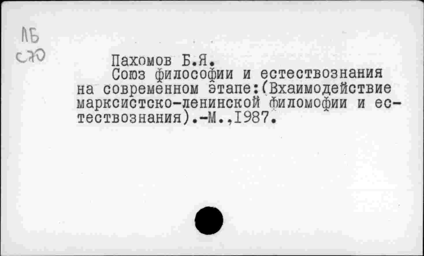 ﻿Пахомов Б.Я.
Союз философии и естествознания на современном этапе: ('Вхаимодействие марксистско-ленинской йиломофии и естествознания).^. ,1987.